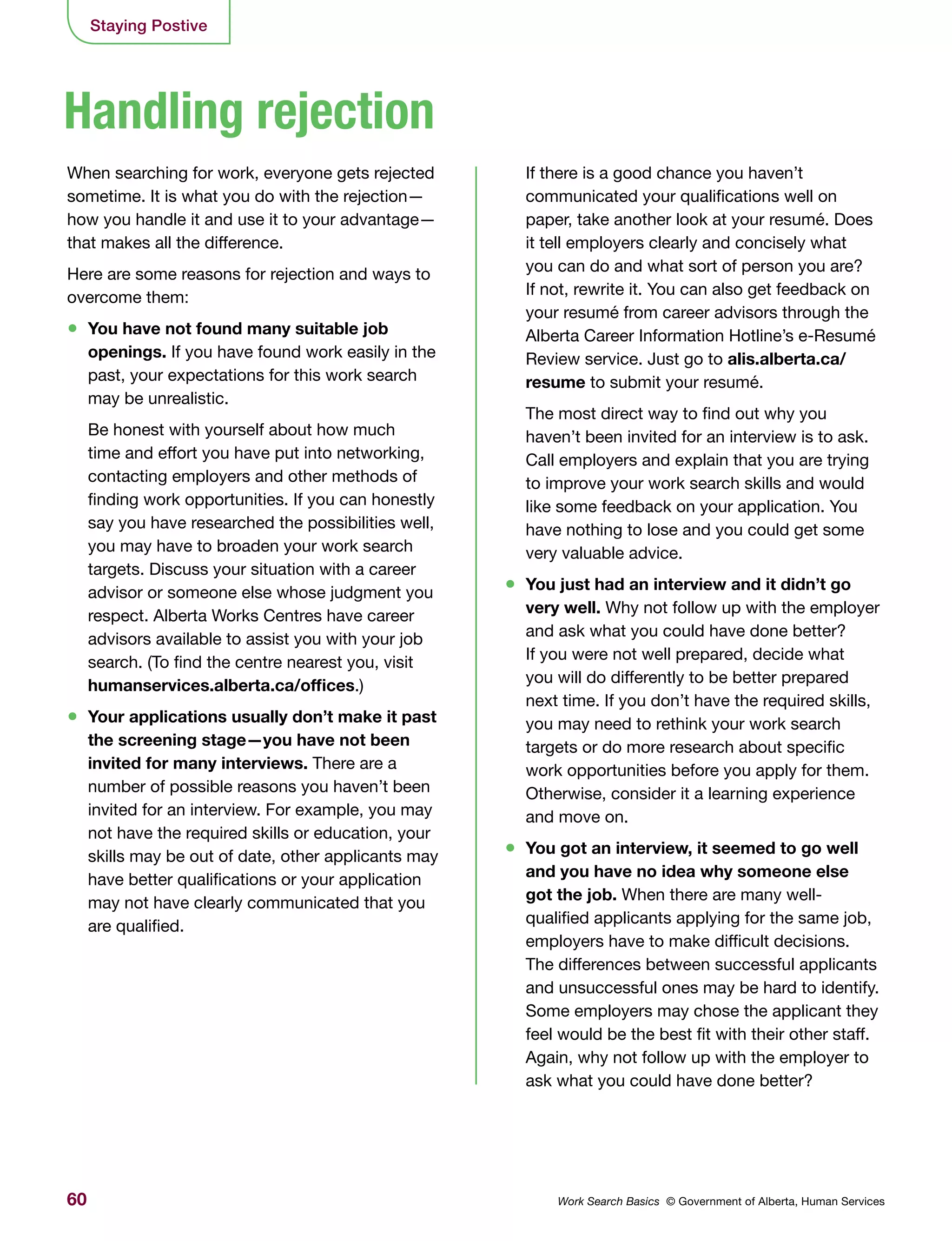 60 Work Search Basics © Government of Alberta, Human Services
When searching for work, everyone gets rejected
sometime. It is what you do with the rejection—
how you handle it and use it to your advantage—
that makes all the difference.
Here are some reasons for rejection and ways to
overcome them:
•	 You have not found many suitable job
openings. If you have found work easily in the
past, your expectations for this work search
may be unrealistic.
Be honest with yourself about how much
time and effort you have put into networking,
contacting employers and other methods of
finding work opportunities. If you can honestly
say you have researched the possibilities well,
you may have to broaden your work search
targets. Discuss your situation with a career
advisor or someone else whose judgment you
respect. Alberta Works Centres have career
advisors available to assist you with your job
search. (To find the centre nearest you, visit
humanservices.alberta.ca/offices.)
•	 Your applications usually don’t make it past
the screening stage—you have not been
invited for many interviews. There are a
number of possible reasons you haven’t been
invited for an interview. For example, you may
not have the required skills or education, your
skills may be out of date, other applicants may
have better qualifications or your application
may not have clearly communicated that you
are qualified.
If there is a good chance you haven’t
communicated your qualifications well on
paper, take another look at your resumé. Does
it tell employers clearly and concisely what
you can do and what sort of person you are?
If not, rewrite it. You can also get feedback on
your resumé from career advisors through the
Alberta Career Information Hotline’s e-Resumé
Review service. Just go to alis.alberta.ca/
resume to submit your resumé.
The most direct way to find out why you
haven’t been invited for an interview is to ask.
Call employers and explain that you are trying
to improve your work search skills and would
like some feedback on your application. You
have nothing to lose and you could get some
very valuable advice.
•	 You just had an interview and it didn’t go
very well. Why not follow up with the employer
and ask what you could have done better?
If you were not well prepared, decide what
you will do differently to be better prepared
next time. If you don’t have the required skills,
you may need to rethink your work search
targets or do more research about specific
work opportunities before you apply for them.
Otherwise, consider it a learning experience
and move on.
•	 You got an interview, it seemed to go well
and you have no idea why someone else
got the job. When there are many well-
qualified applicants applying for the same job,
employers have to make difficult decisions.
The differences between successful applicants
and unsuccessful ones may be hard to identify.
Some employers may chose the applicant they
feel would be the best fit with their other staff.
Again, why not follow up with the employer to
ask what you could have done better?
Handling rejection
Staying Postive
 