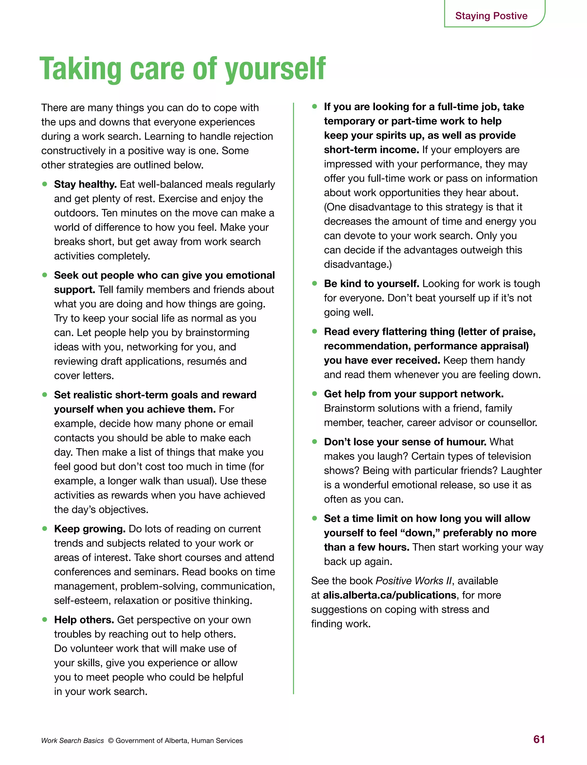 61Work Search Basics © Government of Alberta, Human Services
There are many things you can do to cope with
the ups and downs that everyone experiences
during a work search. Learning to handle rejection
constructively in a positive way is one. Some
other strategies are outlined below.
•	 Stay healthy. Eat well-balanced meals regularly
and get plenty of rest. Exercise and enjoy the
outdoors. Ten minutes on the move can make a
world of difference to how you feel. Make your
breaks short, but get away from work search
activities completely.
•	 Seek out people who can give you emotional
support. Tell family members and friends about
what you are doing and how things are going.
Try to keep your social life as normal as you
can. Let people help you by brainstorming
ideas with you, networking for you, and
reviewing draft applications, resumés and
cover letters.
•	 Set realistic short-term goals and reward
yourself when you achieve them. For
example, decide how many phone or email
contacts you should be able to make each
day. Then make a list of things that make you
feel good but don’t cost too much in time (for
example, a longer walk than usual). Use these
activities as rewards when you have achieved
the day’s objectives.
•	 Keep growing. Do lots of reading on current
trends and subjects related to your work or
areas of interest. Take short courses and attend
conferences and seminars. Read books on time
management, problem-solving, communication,
self-esteem, relaxation or positive thinking.
•	 Help others. Get perspective on your own
troubles by reaching out to help others.
Do volunteer work that will make use of
your skills, give you experience or allow
you to meet people who could be helpful
in your work search.
•	 If you are looking for a full-time job, take
temporary or part-time work to help
keep your spirits up, as well as provide
short-term income. If your employers are
impressed with your performance, they may
offer you full-time work or pass on information
about work opportunities they hear about.
(One disadvantage to this strategy is that it
decreases the amount of time and energy you
can devote to your work search. Only you
can decide if the advantages outweigh this
disadvantage.)
•	 Be kind to yourself. Looking for work is tough
for everyone. Don’t beat yourself up if it’s not
going well.
•	 Read every flattering thing (letter of praise,
recommendation, performance appraisal)
you have ever received. Keep them handy
and read them whenever you are feeling down.
•	 Get help from your support network.
Brainstorm solutions with a friend, family
member, teacher, career advisor or counsellor.
•	 Don’t lose your sense of humour. What
makes you laugh? Certain types of television
shows? Being with particular friends? Laughter
is a wonderful emotional release, so use it as
often as you can.
•	 Set a time limit on how long you will allow
yourself to feel “down,” preferably no more
than a few hours. Then start working your way
back up again.
See the book Positive Works II, available
at alis.alberta.ca/publications, for more
suggestions on coping with stress and
finding work.
Staying Postive
Taking care of yourself
 