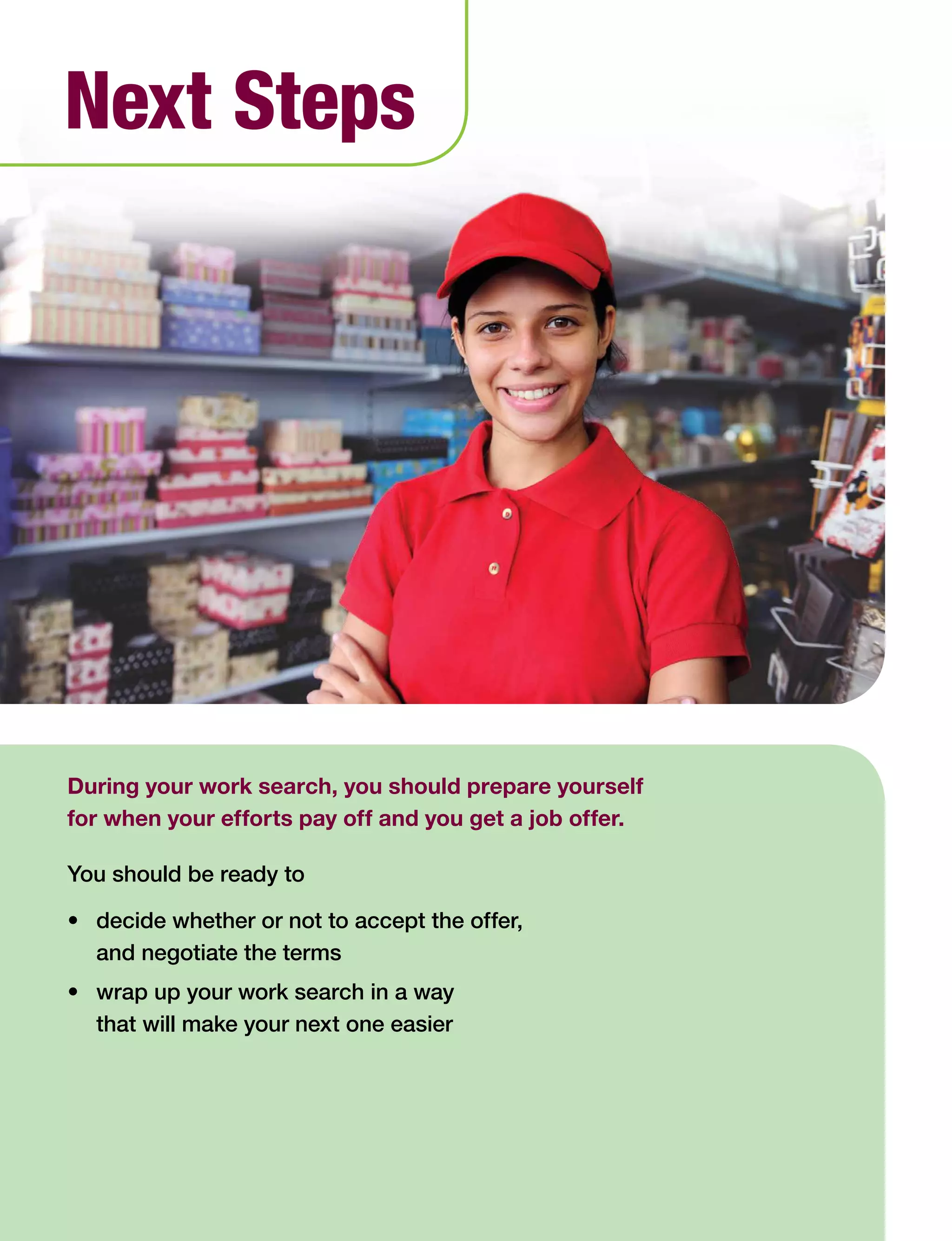 62 Work Search Basics © Government of Alberta, Human Services
During your work search, you should prepare yourself
for when your efforts pay off and you get a job offer.
You should be ready to
•	 decide whether or not to accept the offer,
and negotiate the terms
•	 wrap up your work search in a way
that will make your next one easier
Next Steps
 