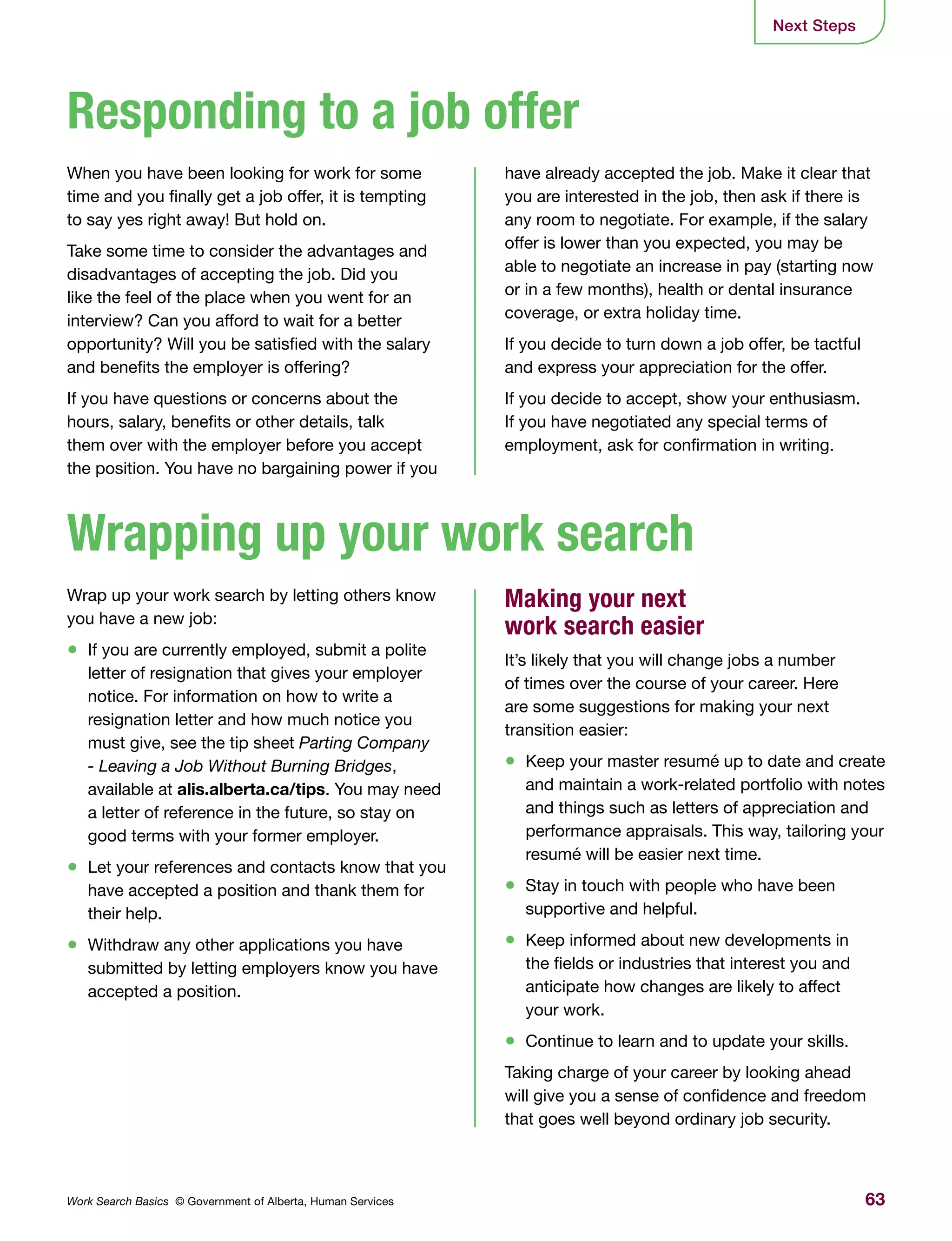 63Work Search Basics © Government of Alberta, Human Services
When you have been looking for work for some
time and you finally get a job offer, it is tempting
to say yes right away! But hold on.
Take some time to consider the advantages and
disadvantages of accepting the job. Did you
like the feel of the place when you went for an
interview? Can you afford to wait for a better
opportunity? Will you be satisfied with the salary
and benefits the employer is offering?
If you have questions or concerns about the
hours, salary, benefits or other details, talk
them over with the employer before you accept
the position. You have no bargaining power if you
Wrap up your work search by letting others know
you have a new job:
•	 If you are currently employed, submit a polite
letter of resignation that gives your employer
notice. For information on how to write a
resignation letter and how much notice you
must give, see the tip sheet Parting Company
- Leaving a Job Without Burning Bridges,
available at alis.alberta.ca/tips. You may need
a letter of reference in the future, so stay on
good terms with your former employer.
•	 Let your references and contacts know that you
have accepted a position and thank them for
their help.
•	 Withdraw any other applications you have
submitted by letting employers know you have
accepted a position.
have already accepted the job. Make it clear that
you are interested in the job, then ask if there is
any room to negotiate. For example, if the salary
offer is lower than you expected, you may be
able to negotiate an increase in pay (starting now
or in a few months), health or dental insurance
coverage, or extra holiday time.
If you decide to turn down a job offer, be tactful
and express your appreciation for the offer.
If you decide to accept, show your enthusiasm.
If you have negotiated any special terms of
employment, ask for confirmation in writing.
Making your next
work search easier
It’s likely that you will change jobs a number
of times over the course of your career. Here
are some suggestions for making your next
transition easier:
•	 Keep your master resumé up to date and create
and maintain a work-related portfolio with notes
and things such as letters of appreciation and
performance appraisals. This way, tailoring your
resumé will be easier next time.
•	 Stay in touch with people who have been
supportive and helpful.
•	 Keep informed about new developments in
the fields or industries that interest you and
anticipate how changes are likely to affect
your work.
•	 Continue to learn and to update your skills.
Taking charge of your career by looking ahead
will give you a sense of confidence and freedom
that goes well beyond ordinary job security.
Responding to a job offer
Wrapping up your work search
Next Steps
 