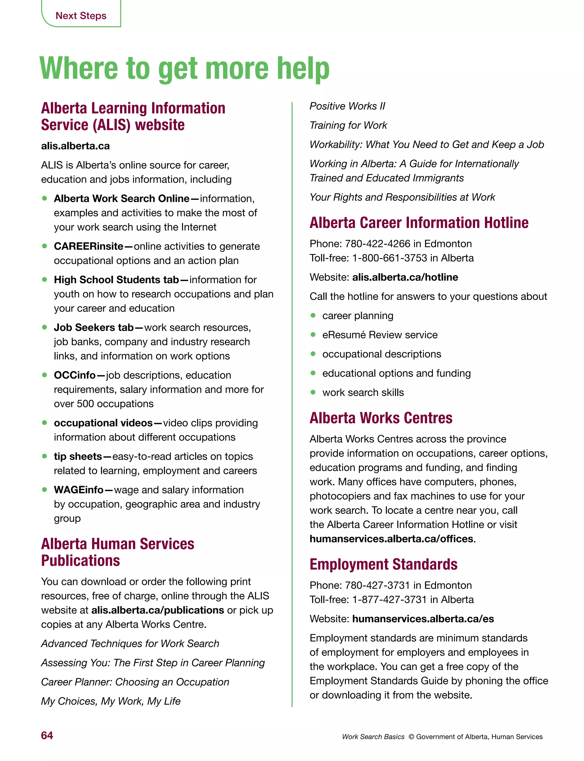 64 Work Search Basics © Government of Alberta, Human Services
Where to get more help
Next Steps
Alberta Learning Information
Service (ALIS) website
alis.alberta.ca
ALIS is Alberta’s online source for career,
education and jobs information, including
•	 Alberta Work Search Online—information,
examples and activities to make the most of
your work search using the Internet
•	 CAREERinsite—online activities to generate
occupational options and an action plan
•	 High School Students tab—information for
youth on how to research occupations and plan
your career and education
•	 Job Seekers tab—work search resources,
job banks, company and industry research
links, and information on work options
•	 OCCinfo—job descriptions, education
requirements, salary information and more for
over 500 occupations
•	 occupational videos—video clips providing
information about different occupations
•	 tip sheets—easy-to-read articles on topics
related to learning, employment and careers
•	 WAGEinfo—wage and salary information
by occupation, geographic area and industry
group
Alberta Human Services
Publications
You can download or order the following print
resources, free of charge, online through the ALIS
website at alis.alberta.ca/publications or pick up
copies at any Alberta Works Centre.
Advanced Techniques for Work Search
Assessing You: The First Step in Career Planning
Career Planner: Choosing an Occupation
My Choices, My Work, My Life
Positive Works II
Training for Work
Workability: What You Need to Get and Keep a Job
Working in Alberta: A Guide for Internationally
Trained and Educated Immigrants
Your Rights and Responsibilities at Work
Alberta Career Information Hotline
Phone: 780-422-4266 in Edmonton
Toll-free: 1-800-661-3753 in Alberta
Website: alis.alberta.ca/hotline
Call the hotline for answers to your questions about
•	 career planning
•	 eResumé Review service
•	 occupational descriptions
•	 educational options and funding
•	 work search skills
Alberta Works Centres
Alberta Works Centres across the province
provide information on occupations, career options,
education programs and funding, and finding
work. Many offices have computers, phones,
photocopiers and fax machines to use for your
work search. To locate a centre near you, call
the Alberta Career Information Hotline or visit
humanservices.alberta.ca/offices.
Employment Standards
Phone: 780-427-3731 in Edmonton
Toll-free: 1-877-427-3731 in Alberta
Website: humanservices.alberta.ca/es
Employment standards are minimum standards
of employment for employers and employees in
the workplace. You can get a free copy of the
Employment Standards Guide by phoning the office
or downloading it from the website.
 