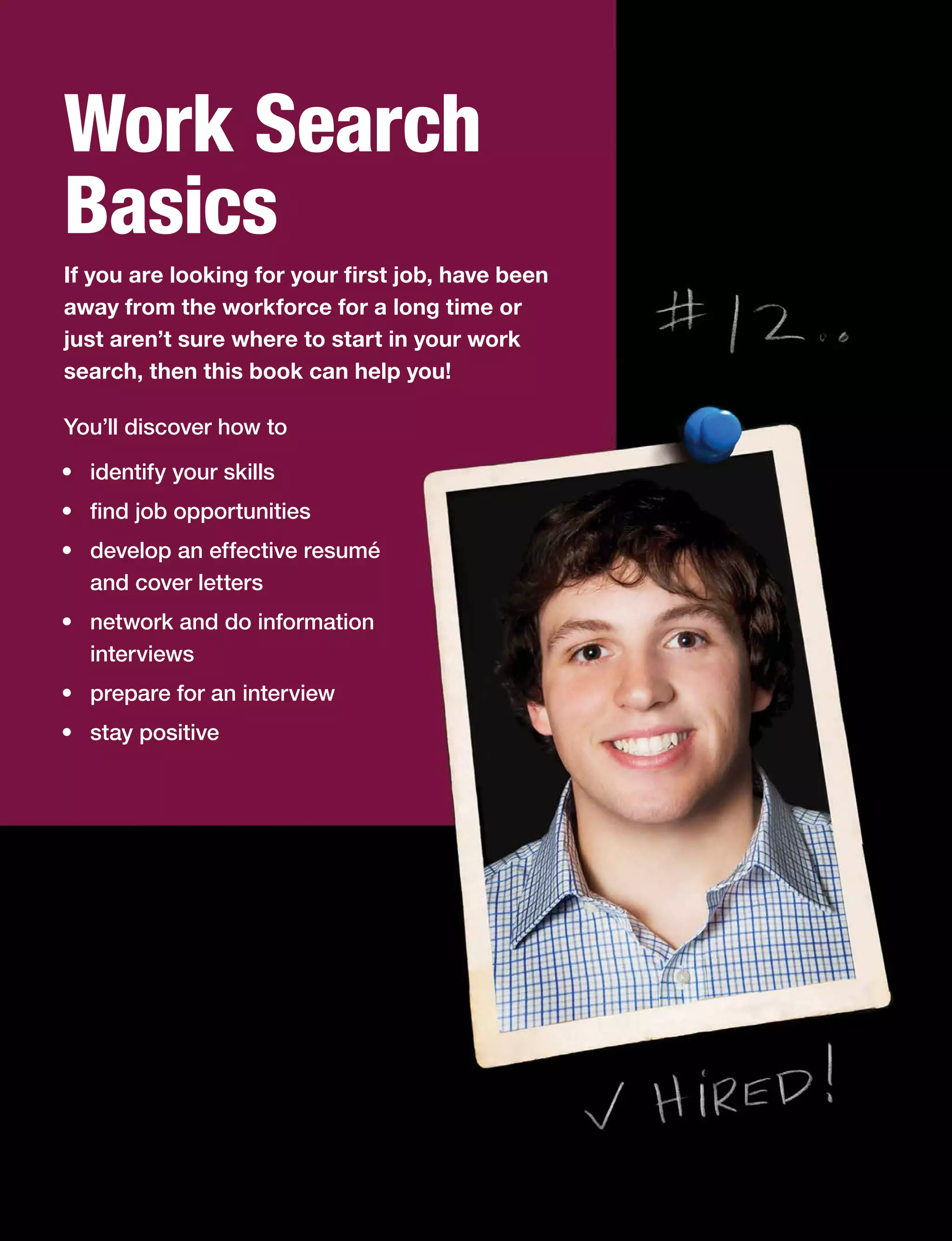 Work Search
Basics
If you are looking for your first job, have been
away from the workforce for a long time or
just aren’t sure where to start in your work
search, then this book can help you!
You’ll discover how to
•	 identify your skills
•	 find job opportunities
•	 develop an effective resumé
and cover letters
•	 network and do information
interviews
•	 prepare for an interview
•	 stay positive
 