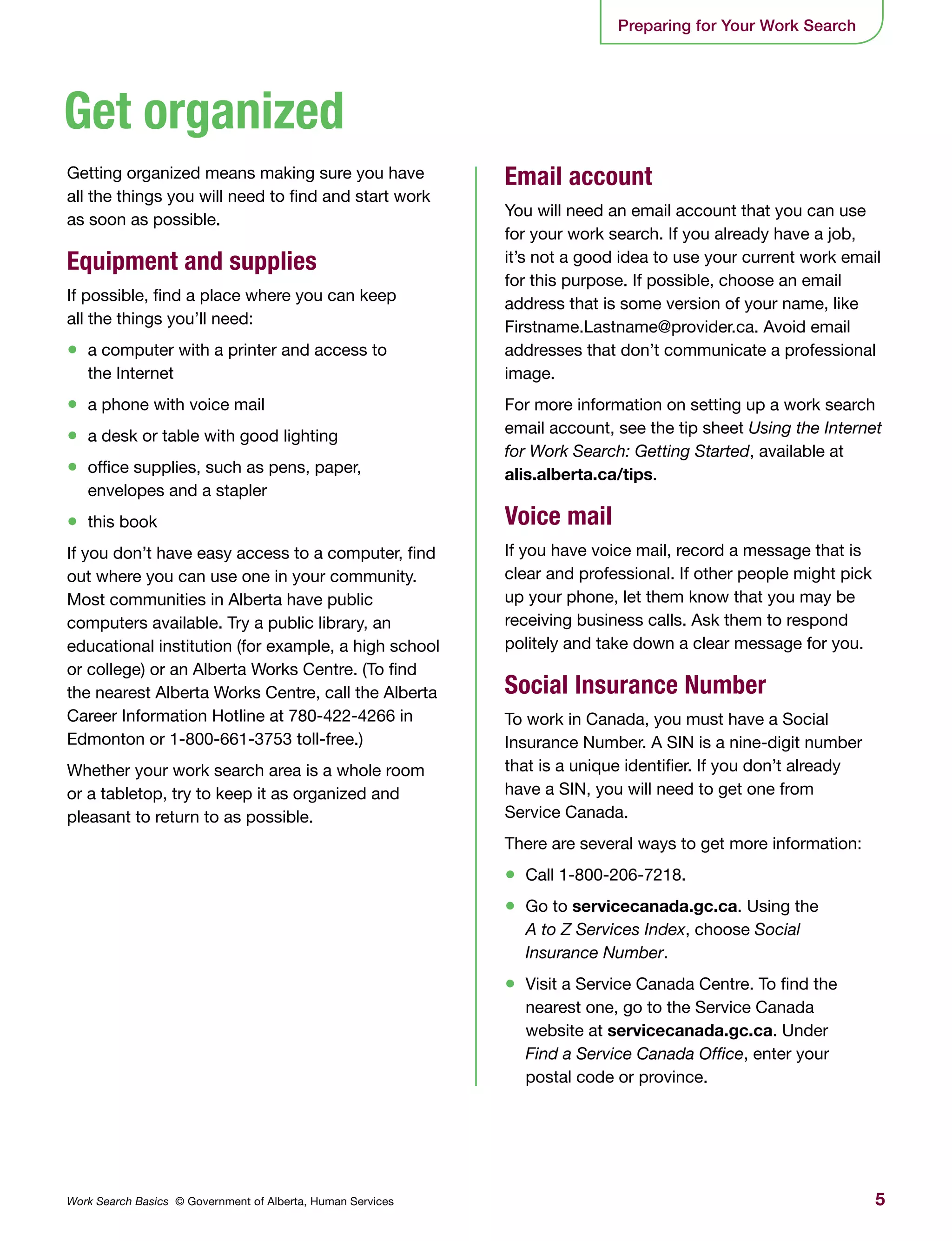 5Work Search Basics © Government of Alberta, Human Services
Getting organized means making sure you have
all the things you will need to find and start work
as soon as possible.
Equipment and supplies
If possible, find a place where you can keep
all the things you’ll need:
•	 a computer with a printer and access to
the Internet
•	 a phone with voice mail
•	 a desk or table with good lighting
•	 office supplies, such as pens, paper,
envelopes and a stapler
•	 this book
If you don’t have easy access to a computer, find
out where you can use one in your community.
Most communities in Alberta have public
computers available. Try a public library, an
educational institution (for example, a high school
or college) or an Alberta Works Centre. (To find
the nearest Alberta Works Centre, call the Alberta
Career Information Hotline at 780-422-4266 in
Edmonton or 1-800-661-3753 toll-free.)
Whether your work search area is a whole room
or a tabletop, try to keep it as organized and
pleasant to return to as possible.
Email account
You will need an email account that you can use
for your work search. If you already have a job,
it’s not a good idea to use your current work email
for this purpose. If possible, choose an email
address that is some version of your name, like
Firstname.Lastname@provider.ca. Avoid email
addresses that don’t communicate a professional
image.
For more information on setting up a work search
email account, see the tip sheet Using the Internet
for Work Search: Getting Started, available at
alis.alberta.ca/tips.
Voice mail
If you have voice mail, record a message that is
clear and professional. If other people might pick
up your phone, let them know that you may be
receiving business calls. Ask them to respond
politely and take down a clear message for you.
Social Insurance Number
To work in Canada, you must have a Social
Insurance Number. A SIN is a nine-digit number
that is a unique identifier. If you don’t already
have a SIN, you will need to get one from
Service Canada.
There are several ways to get more information:
•	 Call 1-800-206-7218.
•	 Go to servicecanada.gc.ca. Using the
A to Z Services Index, choose Social
Insurance Number.
•	 Visit a Service Canada Centre. To find the
nearest one, go to the Service Canada
website at servicecanada.gc.ca. Under
Find a Service Canada Office, enter your
postal code or province.
Preparing for Your Work Search
Get organized
 