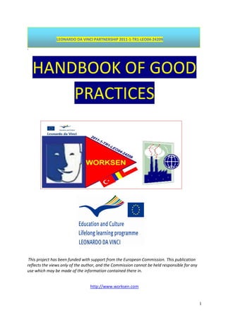 1
LEONARDO DA VINCI PARTNERSHIP 2011-1-TR1-LEO04-24209
-
HANDBOOK OF GOOD
PRACTICES
This project has been funded with support from the European Commission. This publication
reflects the views only of the author, and the Commission cannot be held responsible for any
use which may be made of the information contained there in.
http://www.worksen.com
 