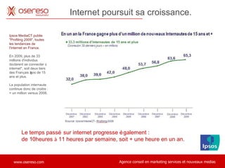 Le temps passé sur internet progresse également :  de 10heures  à  11 heures par semaine, soit + une heure en un an. Internet poursuit sa croissance.   Ipsos MediaCT publie "Profiling 2009", toutes les tendances de l'internet en France.   En 2009, plus de 33 millions d'individus d é clarent se connecter  à  internet*, soit deux tiers des Fran ç ais âg é s de 15 ans et plus.  La population internaute continue donc de croitre : + un million versus 2008.  