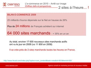 BILAN E-COMMERCE 2009 25 milliards d’euros dépensés sur le Net en hausse de 26% Plus de  24 millions  de Français achètent sur internet  64 000 sites marchands  : + 35% en un an http://www.fevad.com/index.php?option=com_content&task=view&id=561&Itemid=935 Au total, environ 17 000 nouveaux sites marchands actifs  ont vu le jour en 2009  (vs 11 800 en 2008).  Il se crée près de 2 sites marchands toutes les heures en France. 2 sites à l’heure … ! L'e-commerce en 2010 – Arrêt sur image Chiffres clefs et perspectives.  