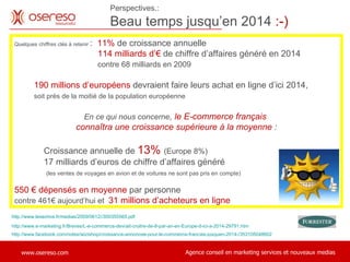 http://www.facebook.com/notes/wizishop/croissance-annoncee-pour-le-commerce-francais-jusquen-2014-/353105048602 Perspectives.: Beau temps jusqu’en 2014  :-)   Quelques chiffres clés à retenir  :  11%  de croissance annuelle 114 milliards d’€  de chiffre d’affaires généré en 2014    contre 68 milliards en 2009 190 millions d’européens  devraient faire leurs achat en ligne d’ici 2014,    soit près de la moitié de la population européenne En ce qui nous concerne ,  le E-commerce français  connaîtra une croissance supérieure à la moyenne  : Croissance annuelle de  13%  (Europe 8%) 17 milliards d’euros de chiffre d’affaires généré    (les ventes de voyages en avion et de voitures ne sont pas pris en compte) 550 € dépensés en moyenne  par personne  contre 461€ aujourd’hui et  31 millions d’acheteurs en ligne http://www.e-marketing.fr/Breves/L-e-commerce-devrait-croitre-de-8-par-an-en-Europe-d-ici-a-2014-29791.htm http://www.lesechos.fr/medias/2009/0612//300355565.pdf 