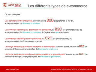 On peut distinguer : Le e-commerce entre entreprises,  souvent appelé  B2B  (se prononce  bi-tou-bi ),  acronyme anglais de  Business to business  ; Le commerce électronique à destination des particuliers , ou  B2C   (se prononce  bi-tou-ci ),  acronyme anglais de  Business to consumer . Il s'agit de sites  web  marchands; Le commerce électronique entre particuliers, ou  C2C   (se prononce  ci-tou-ci ),  acronyme anglais de Consumer-to-consumer.  L'échange électronique entre une entreprise et ses employés,  souvent appelé Intranet ou  B2E  (se prononce  bi-tou-i ), acronyme anglais de  Business to  employee  ; L'échange électronique entre les entreprises privées et le gouvernement , souvent appelé  B2G  (se prononce  bi-tou-dgi ), acronyme anglais de  Business to  government . Les différents types de e-commerce 