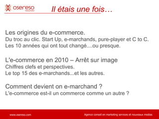 Les origines du e-commerce.  Du troc au clic. Start Up, e-marchands, pure-player et C to C.  Les 10 années qui ont tout changé....ou presque. L'e-commerce en 2010 – Arrêt sur image Chiffres clefs et perspectives.  Le top 15 des e-marchands...et les autres. Comment devient on e-marchand ?  L'e-commerce est-il un commerce comme un autre ?  Il étais une fois… 