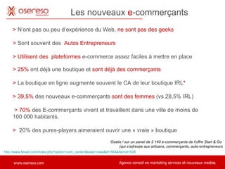 Les nouveaux  e -commerçants http://www.fevad.com/index.php?option=com_content&task=view&id=564&Itemid=938 Oxatis / sur un panel de 2 140 e-commerçants de l’offre Start & Go  (qui s’adresse aux artisans, commerçants, auto-entrepreneurs >   N’ont pas ou peu d’expérience du Web,  ne sont pas des geeks >   Sont souvent des  Autos Entrepreneurs > Utilisent des  plateformes  e-commerce assez faciles à mettre en place > 25%  ont déjà une boutique et  sont déjà des commerçants  >  La boutique en ligne augmente souvent le CA de leur boutique IRL * > 39,5%  des nouveaux e-commerçants  sont des femmes  (vs 28,5% IRL)    >   70%  des E-commerçants vivent et travaillent dans une ville de moins de  100 000 habitants. >  20% des pures-players aimeraient ouvrir une « vraie » boutique 