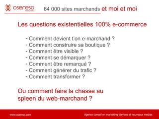 64 000 sites marchands  et moi et moi Les questions existentielles 100% e-commerce Comment devient t’on e-marchand ? Comment construire sa boutique ?  Comment être visible ?  Comment se démarquer ?  Comment être remarqué ?  Comment générer du trafic ?  Comment transformer ?  Ou comment faire la chasse au  spleen du web-marchand ?  