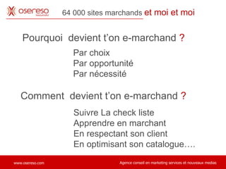 Pourquoi  devient t’on e-marchand  ? 64 000 sites marchands  et moi et moi Par choix Par opportunité Par nécessité Comment  devient t’on e-marchand  ? Suivre La check liste Apprendre en marchant En respectant son client En optimisant son catalogue…. 