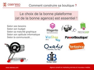 Comment construire sa boutique  ?   Le choix de la bonne plateforme  (et de la bonne agence) est essentiel ! Selon ses besoins Selon son budget Selon sa maturité graphique Selon son aptitude informatique Selon la communauté… 