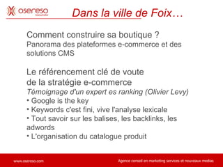 Comment construire sa boutique ?  Panorama des plateformes e-commerce et des solutions CMS Le référencement clé de voute  de la stratégie e-commerce Témoignage d'un expert es ranking (Olivier Levy) Google is the key Keywords c'est fini, vive l'analyse lexicale Tout savoir sur les balises, les backlinks, les adwords L'organisation du catalogue produit Dans la ville de Foix… 