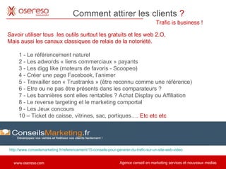 Trafic is business !  Comment attirer les clients  ?   http://www.conseilsmarketing.fr/referencement/15-conseils-pour-generer-du-trafic-sur-un-site-web-video Savoir utiliser tous  les outils surtout les gratuits et les web 2.O,  Mais aussi les canaux classiques de relais de la notoriété. 1 - Le référencement naturel 2 - Les adwords « liens commerciaux » payants 3 - Les digg like (moteurs de favoris - Scoopeo) 4 - Créer une page Facebook, l’animer 5 - Travailler son « Trustranks » (être reconnu comme une référence) 6 - Etre ou ne pas être présents dans les comparateurs ? 7 - Les bannières sont elles rentables ? Achat Display ou Affiliation 8 - Le reverse targeting et le marketing comportal 9 - Les Jeux concours 10 – Ticket de caisse, vitrines, sac, portiques….  Etc etc etc  