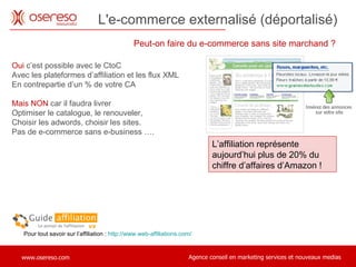 L'e-commerce externalisé (déportalisé)  Peut-on faire du e-commerce sans site marchand ?  Oui  c’est possible avec le CtoC  Avec les plateformes d’affiliation et les flux XML En contrepartie d’un % de votre CA Mais NON  car il faudra livrer Optimiser le catalogue, le renouveler,  Choisir les adwords, choisir les sites.  Pas de e-commerce sans e-business …. Pour tout savoir sur l’affiliation :  http://www.web-affiliations.com/ L’affiliation représente aujourd’hui plus de 20% du chiffre d’affaires d’Amazon !  