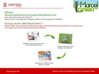Affiliation Devenez partenaire de la boutique MarcelGreen.com Vous avez votre propre site internet ?  Nous pouvons vous aider à le rentabiliser grâce à notre programme d'affiliation. Pourquoi devenir affilié Marcel Green ? Devenir affilié, c'est proposer aux internautes visitant votre site d'acheter nos produits bio, et percevoir une commission de 10% du montant total de l'achat effectué.                                                                                                                        