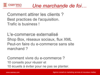 Comment attirer les clients ?  Best practices de l'acquisition.  Trafic is business !  L'e-commerce externalisé Shop Box, réseaux sociaux, flux XML Peut-on faire du e-commerce sans site marchand ?  Comment vivre du e-commerce ?  10 conseils pour réussir et  10 écueils à éviter pour ne pas se planter. Une marchande de foi… 
