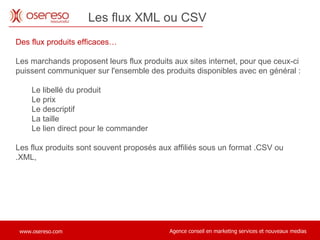 Des flux produits efficaces… Les marchands proposent leurs flux produits aux sites internet, pour que ceux-ci puissent communiquer sur l'ensemble des produits disponibles avec en général : Le libellé du produit Le prix Le descriptif La taille Le lien direct pour le commander Les flux produits sont souvent proposés aux affiliés sous un format .CSV ou .XML,  Les flux XML ou CSV  