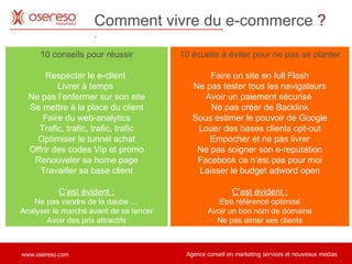 Comment vivre du e-commerce  ?   . 10 conseils pour réussir Respecter le e-client  Livrer à temps  Ne pas l’enfermer sur son site Se mettre à la place du client Faire du web-analytics Trafic, trafic, trafic, trafic Optimiser le tunnel achat Offrir des codes Vip et promo Renouveler sa home page Travailler sa base client C’est évident : Ne pas vendre de la daube … Analyser le marché avant de se lancer Avoir des prix attractifs 10 écueils à éviter pour ne pas se planter Faire un site en full Flash Ne pas tester tous les navigateurs Avoir un paiement sécurisé  Ne pas créer de Backlink Sous estimer le pouvoir de Google Louer des bases clients opt-out Empocher et ne pas livrer Ne pas soigner son e-reputation Facebook ce n’est pas pour moi Laisser le budget adword open C’est évident : Etre référencé optimisé Avoir un bon nom de domaine Ne pas aimer ses clients 