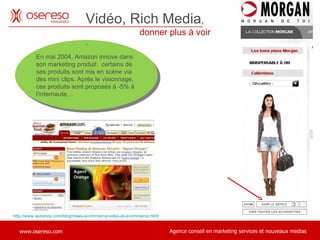 En mai 2004, Amazon innove dans son marketing produit:  certains de ses produits sont mis en scène via des mini clips. Après le visionnage, ces produits sont proposés à -5% à l’internaute… Vidéo, Rich Media ,    donner plus à voir . http://www.wizishop.com/blog/news-ecommerce/video-et-ecommerce.html 