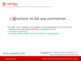L’ @ venture ne fait que commencer…  A suivre  à la découverte du Web 5.0 ! http://www.tedxparis.com/2010/derosnay . Pour aller + loin, contactez-nous.  Osereso  vous accompagne sur le e-commerce > Conseil avec le pôle digital d’ Osereso :  [email_address] >  Formation e-commerce >  Formation référencement naturel >  Formation e-merchandising www.osereso.com 