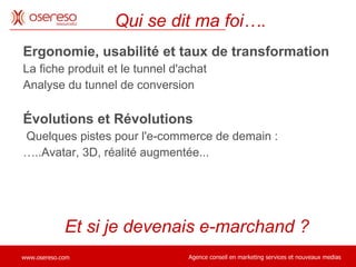 Ergonomie, usabilité et taux de transformation La fiche produit et le tunnel d'achat Analyse du tunnel de conversion Évolutions et Révolutions  Quelques pistes pour l'e-commerce de demain :  … ..Avatar, 3D, réalité augmentée... Qui se dit ma foi…. Et si je devenais e-marchand ?  