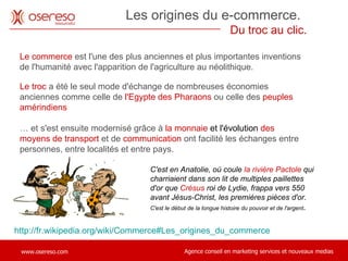 Les origines du e-commerce.  Du troc au clic. Le commerce  est l'une des plus anciennes et plus importantes inventions de l'humanité avec l'apparition de l'agriculture au néolithique.  http://fr.wikipedia.org/wiki/Commerce#Les_origines_du_commerce Le troc  a été le seul mode d'échange de nombreuses économies anciennes comme celle de  l'Egypte des Pharaons  ou celle des  peuples amérindiens …  et s'est ensuite modernisé grâce à  la monnaie  et l'évolution  des moyens de transport   et de  communication   ont facilité les échanges entre personnes, entre localités et entre pays. C'est en Anatolie, où coule  la rivière Pactole  qui charriaient dans son lit de multiples paillettes d'or que  Crésus  roi de Lydie, frappa vers 550 avant Jésus-Christ, les premières pièces d'or.  C'est le début de la longue histoire du pouvoir et de l'argent . 