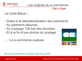 La Carte Bleue –  Grâce à la dématérialisation des paiements Au paiement sécurisé Au cryptage 128 bits des données Et à la fin d’une phobie du piratage … . Le e-commerce explose http://www.carte-bleue.com/page.asp?menu_id=25 Les origines du e-commerce.  Clic’n Cash  