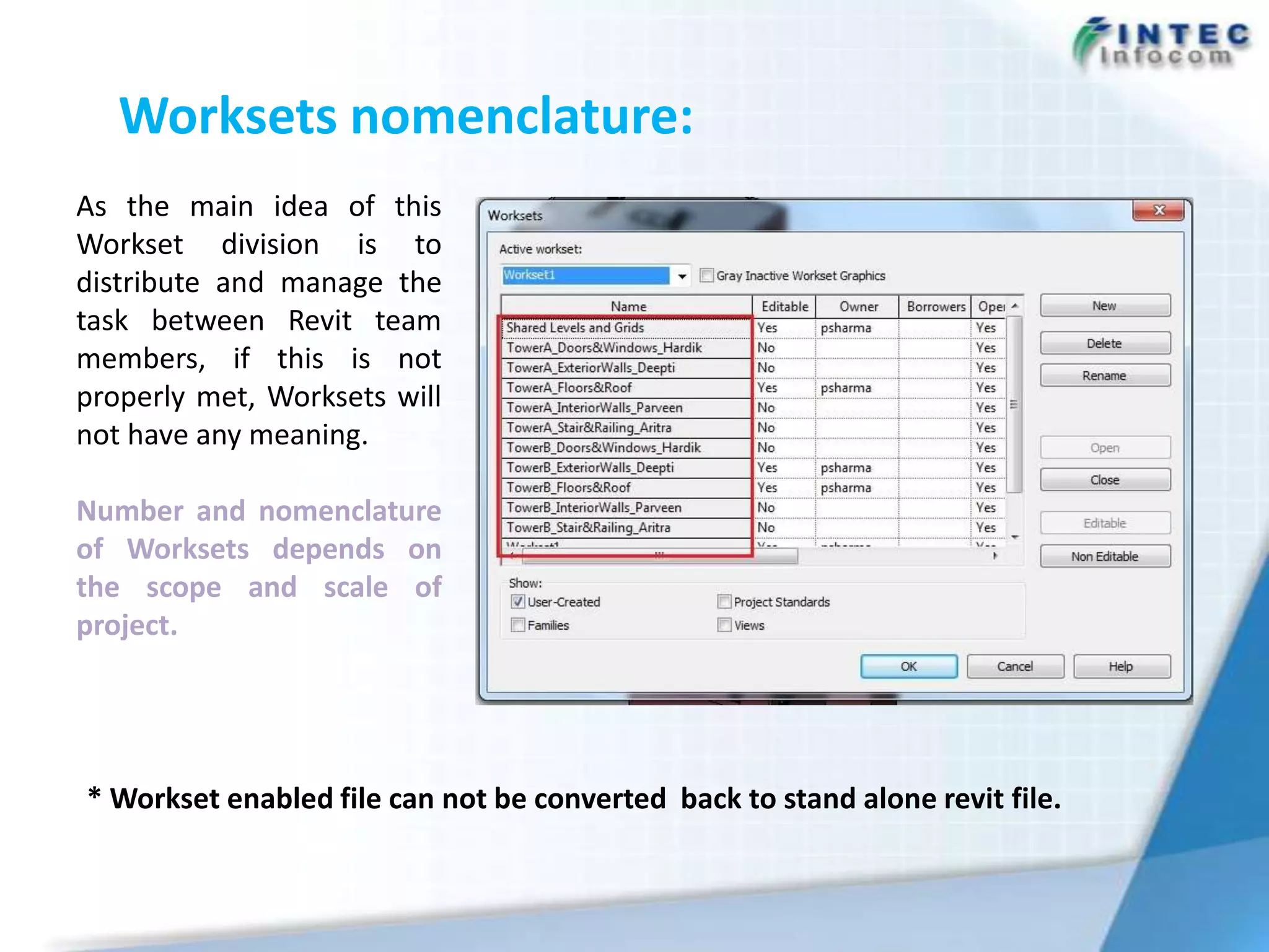 Worksets nomenclature:
As the main idea of this
Workset division is to
distribute and manage the
task between Revit team
members, if this is not
properly met, Worksets will
not have any meaning.

Number and nomenclature
of Worksets depends on
the scope and scale of
project.




* Workset enabled file can not be converted back to stand alone revit file.
 