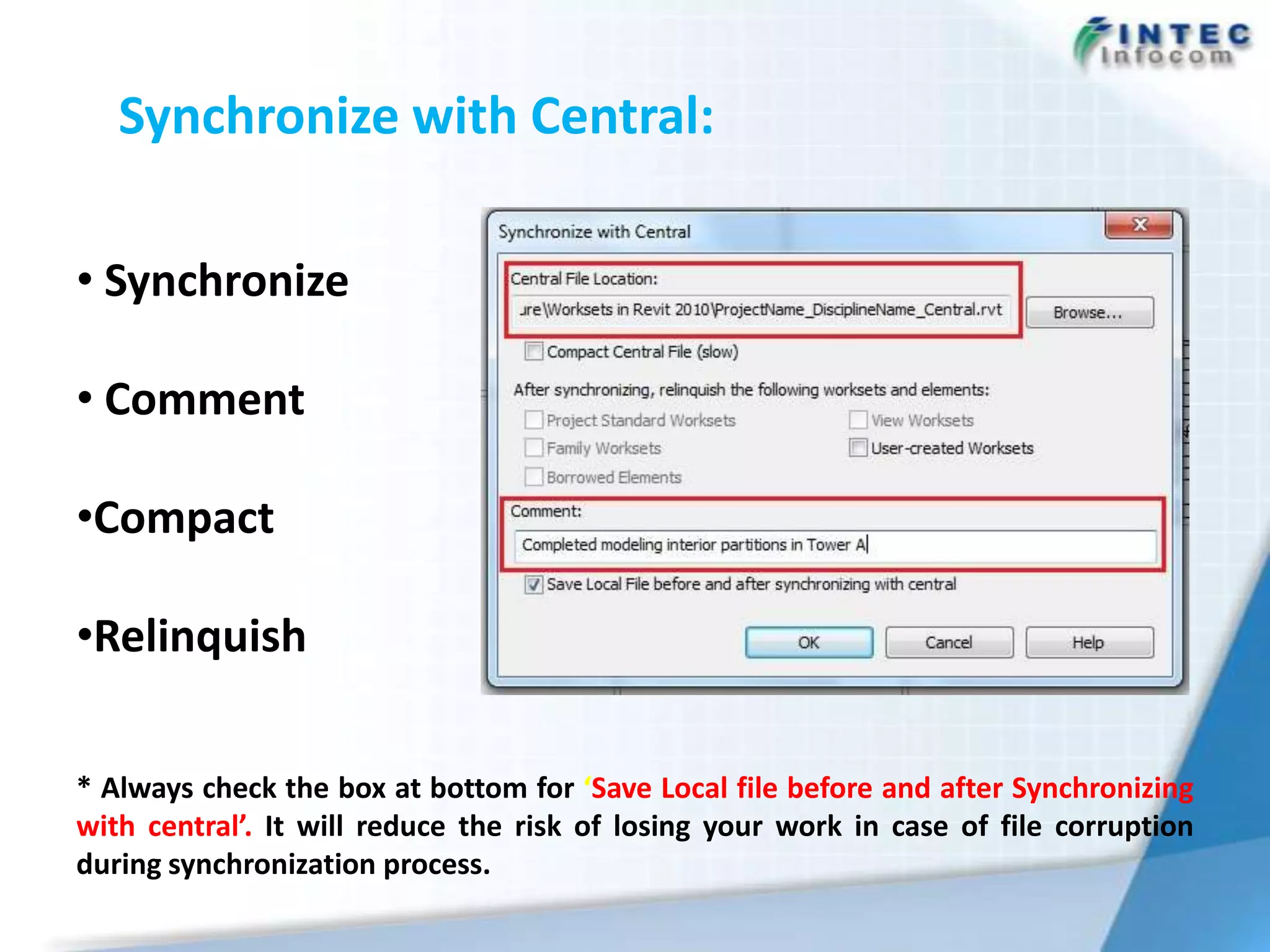Synchronize with Central:

• Synchronize

• Comment

•Compact

•Relinquish

* Always check the box at bottom for ‘Save Local file before and after Synchronizing
with central’. It will reduce the risk of losing your work in case of file corruption
during synchronization process.
 