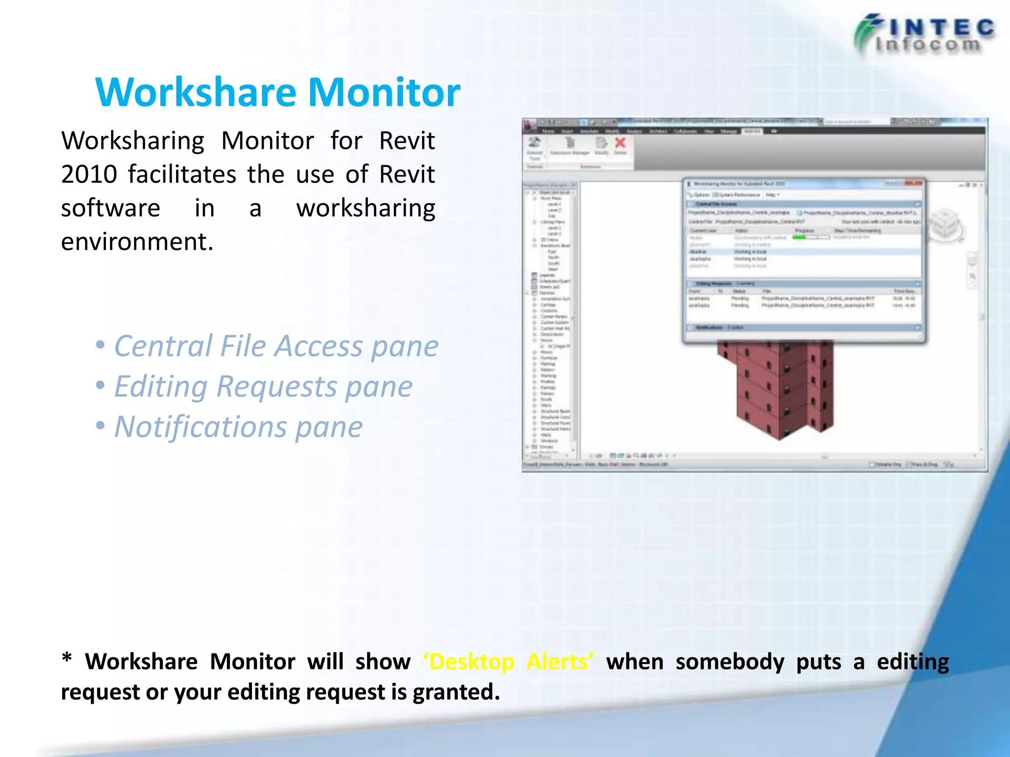Workshare Monitor
Worksharing Monitor for Revit
2010 facilitates the use of Revit
software in a worksharing
environment.


  • Central File Access pane
  • Editing Requests pane
  • Notifications pane




* Workshare Monitor will show ‘Desktop Alerts’ when somebody puts a editing
request or your editing request is granted.
 