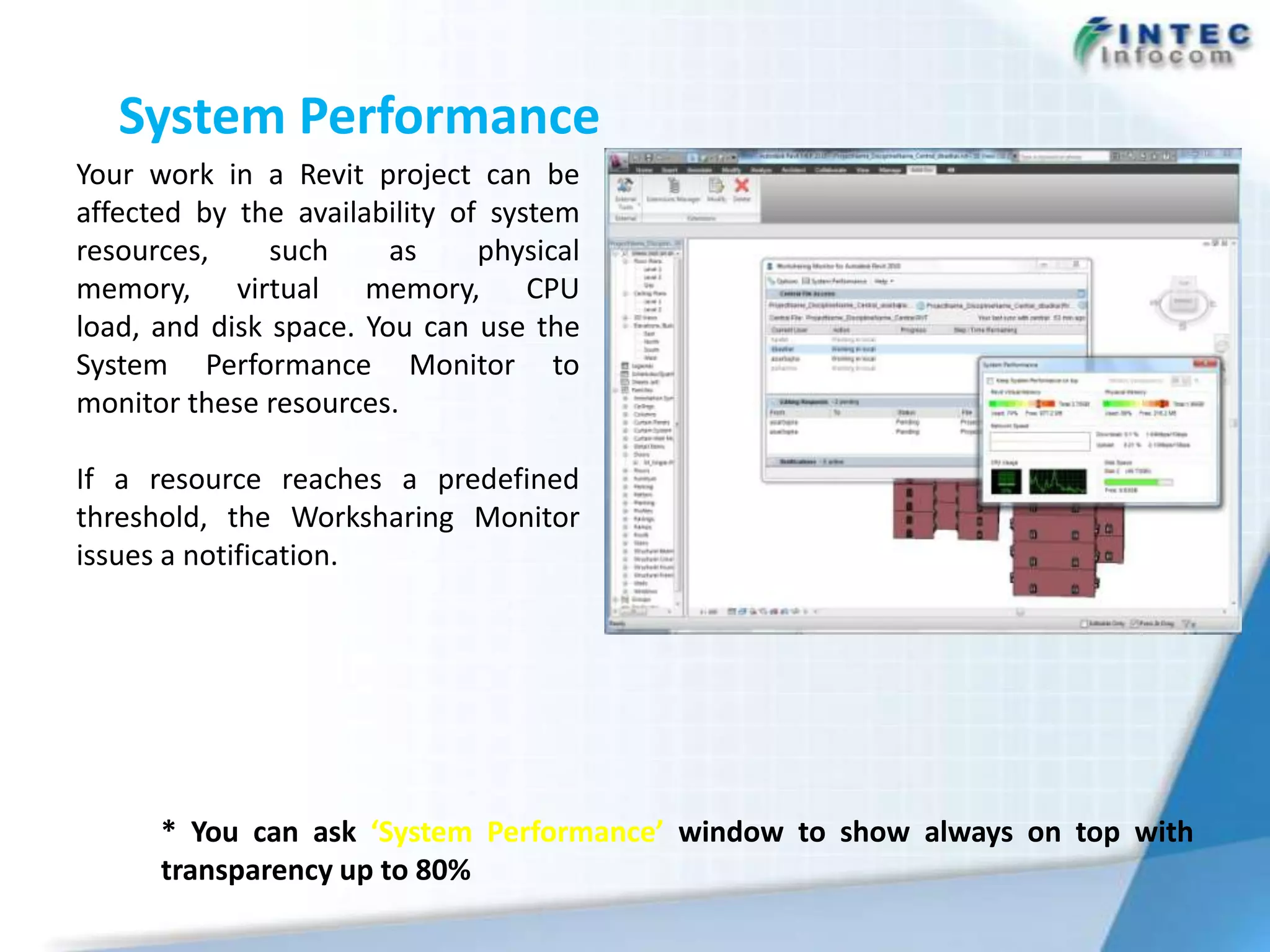 System Performance
Your work in a Revit project can be
affected by the availability of system
resources,     such     as     physical
memory, virtual memory, CPU
load, and disk space. You can use the
System Performance Monitor to
monitor these resources.

If a resource reaches a predefined
threshold, the Worksharing Monitor
issues a notification.




      * You can ask ‘System Performance’ window to show always on top with
      transparency up to 80%
 