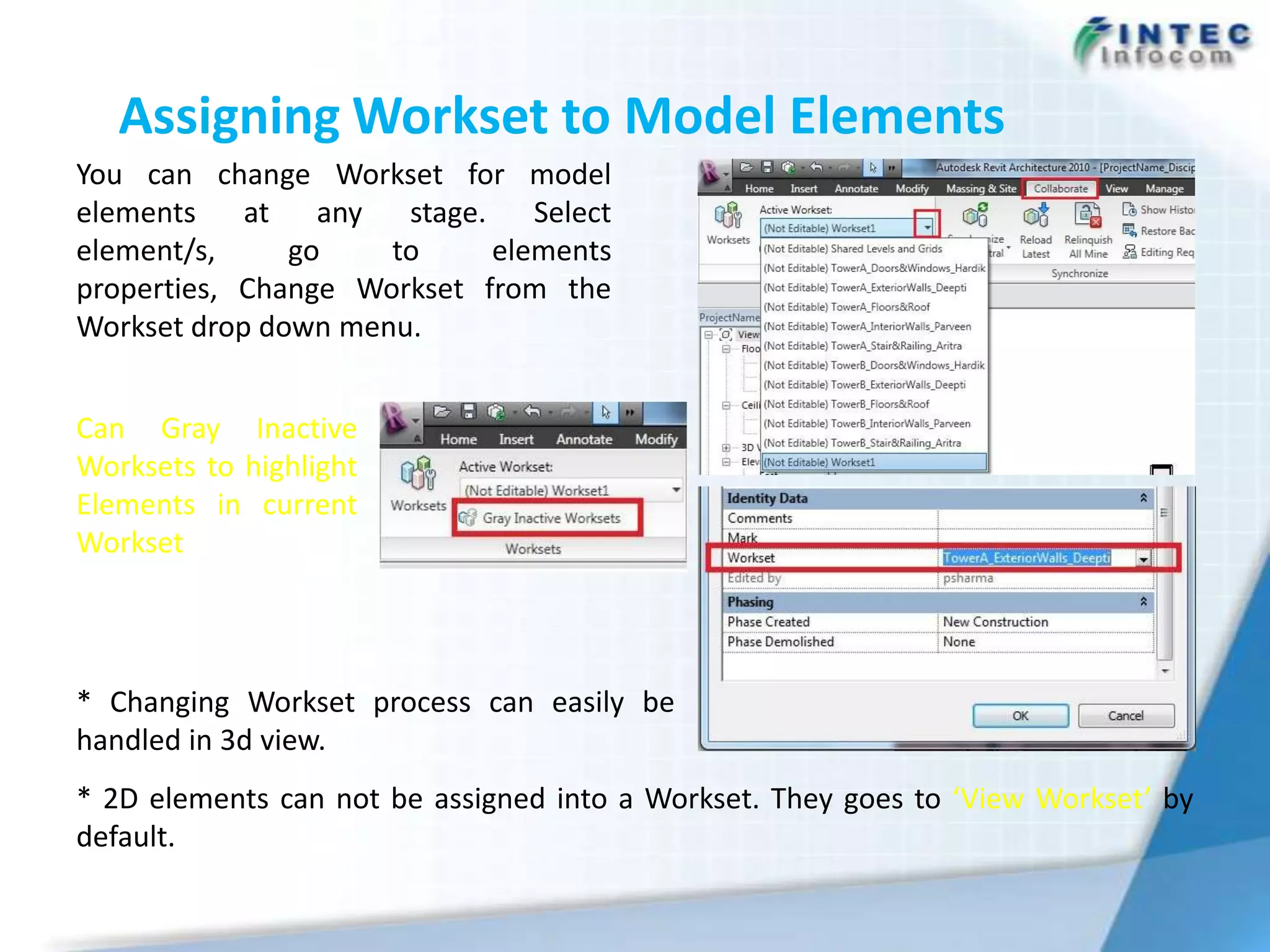 Assigning Workset to Model Elements
You can change Workset for model
elements    at any    stage.    Select
element/s,     go    to      elements
properties, Change Workset from the
Workset drop down menu.


Can Gray Inactive
Worksets to highlight
Elements in current
Workset




* Changing Workset process can easily be
handled in 3d view.
* 2D elements can not be assigned into a Workset. They goes to ‘View Workset’ by
default.
 