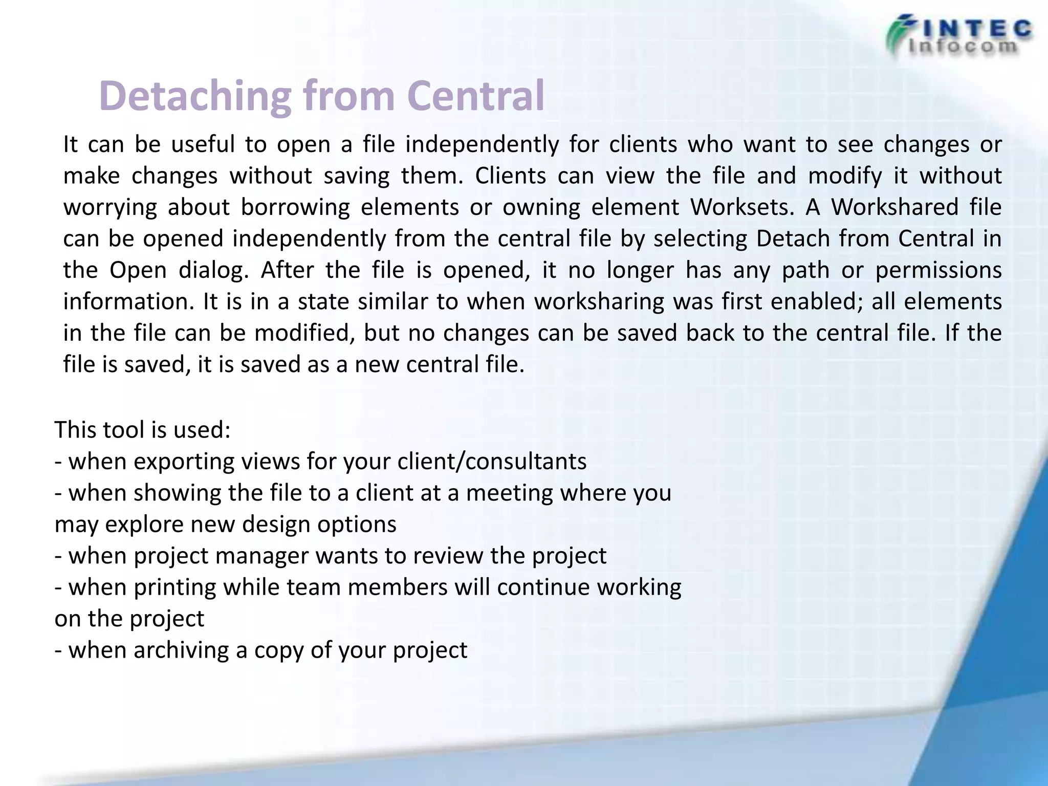 Detaching from Central
It can be useful to open a file independently for clients who want to see changes or
make changes without saving them. Clients can view the file and modify it without
worrying about borrowing elements or owning element Worksets. A Workshared file
can be opened independently from the central file by selecting Detach from Central in
the Open dialog. After the file is opened, it no longer has any path or permissions
information. It is in a state similar to when worksharing was first enabled; all elements
in the file can be modified, but no changes can be saved back to the central file. If the
file is saved, it is saved as a new central file.

This tool is used:
- when exporting views for your client/consultants
- when showing the file to a client at a meeting where you
may explore new design options
- when project manager wants to review the project
- when printing while team members will continue working
on the project
- when archiving a copy of your project
 