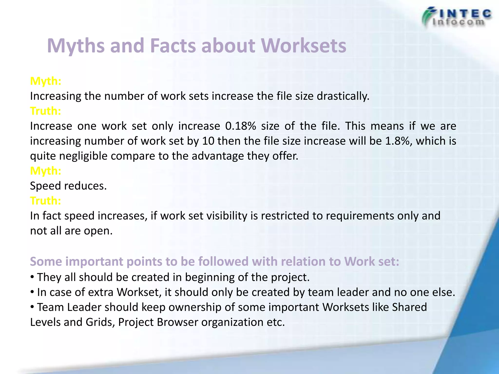 Myths and Facts about Worksets
Myth:
Increasing the number of work sets increase the file size drastically.
Truth:
Increase one work set only increase 0.18% size of the file. This means if we are
increasing number of work set by 10 then the file size increase will be 1.8%, which is
quite negligible compare to the advantage they offer.
Myth:
Speed reduces.
Truth:
In fact speed increases, if work set visibility is restricted to requirements only and
not all are open.

Some important points to be followed with relation to Work set:
• They all should be created in beginning of the project.
• In case of extra Workset, it should only be created by team leader and no one else.
• Team Leader should keep ownership of some important Worksets like Shared
Levels and Grids, Project Browser organization etc.
 