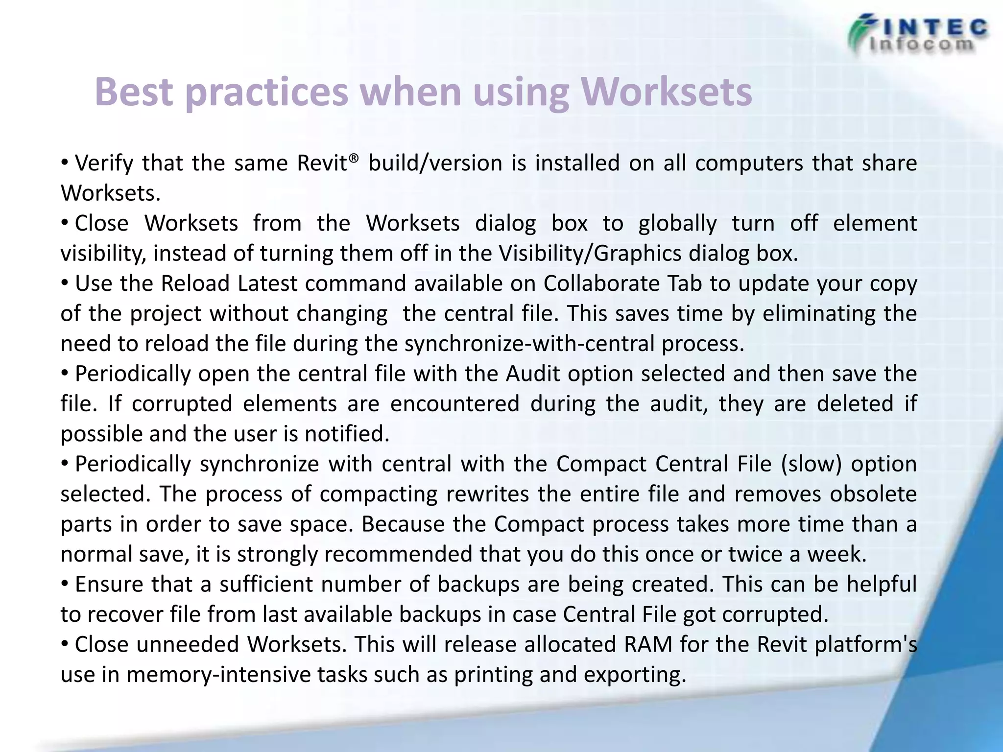 Best practices when using Worksets
• Verify that the same Revit® build/version is installed on all computers that share
Worksets.
• Close Worksets from the Worksets dialog box to globally turn off element
visibility, instead of turning them off in the Visibility/Graphics dialog box.
• Use the Reload Latest command available on Collaborate Tab to update your copy
of the project without changing the central file. This saves time by eliminating the
need to reload the file during the synchronize-with-central process.
• Periodically open the central file with the Audit option selected and then save the
file. If corrupted elements are encountered during the audit, they are deleted if
possible and the user is notified.
• Periodically synchronize with central with the Compact Central File (slow) option
selected. The process of compacting rewrites the entire file and removes obsolete
parts in order to save space. Because the Compact process takes more time than a
normal save, it is strongly recommended that you do this once or twice a week.
• Ensure that a sufficient number of backups are being created. This can be helpful
to recover file from last available backups in case Central File got corrupted.
• Close unneeded Worksets. This will release allocated RAM for the Revit platform's
use in memory-intensive tasks such as printing and exporting.
 