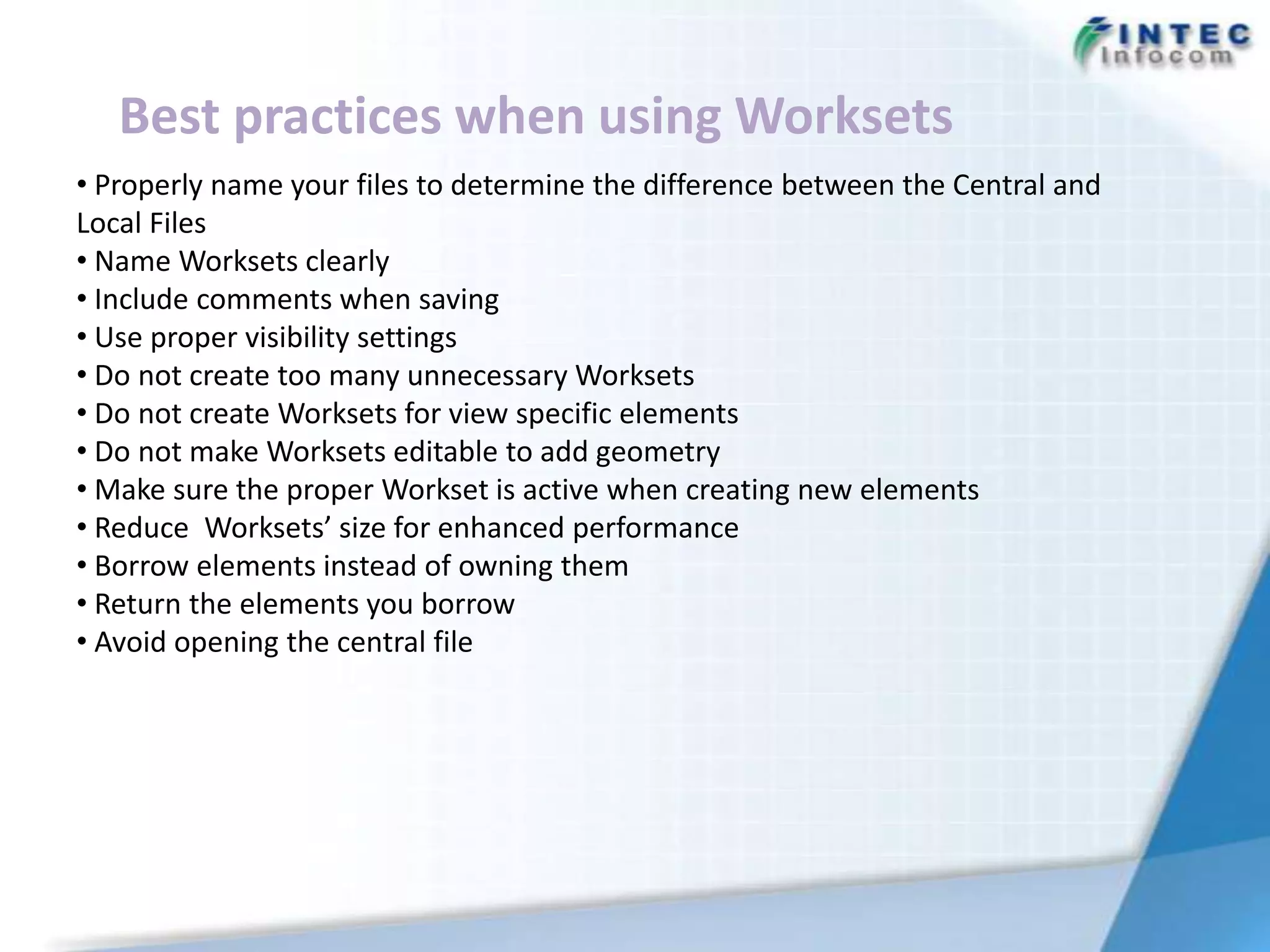Best practices when using Worksets
• Properly name your files to determine the difference between the Central and
Local Files
• Name Worksets clearly
• Include comments when saving
• Use proper visibility settings
• Do not create too many unnecessary Worksets
• Do not create Worksets for view specific elements
• Do not make Worksets editable to add geometry
• Make sure the proper Workset is active when creating new elements
• Reduce Worksets’ size for enhanced performance
• Borrow elements instead of owning them
• Return the elements you borrow
• Avoid opening the central file
 