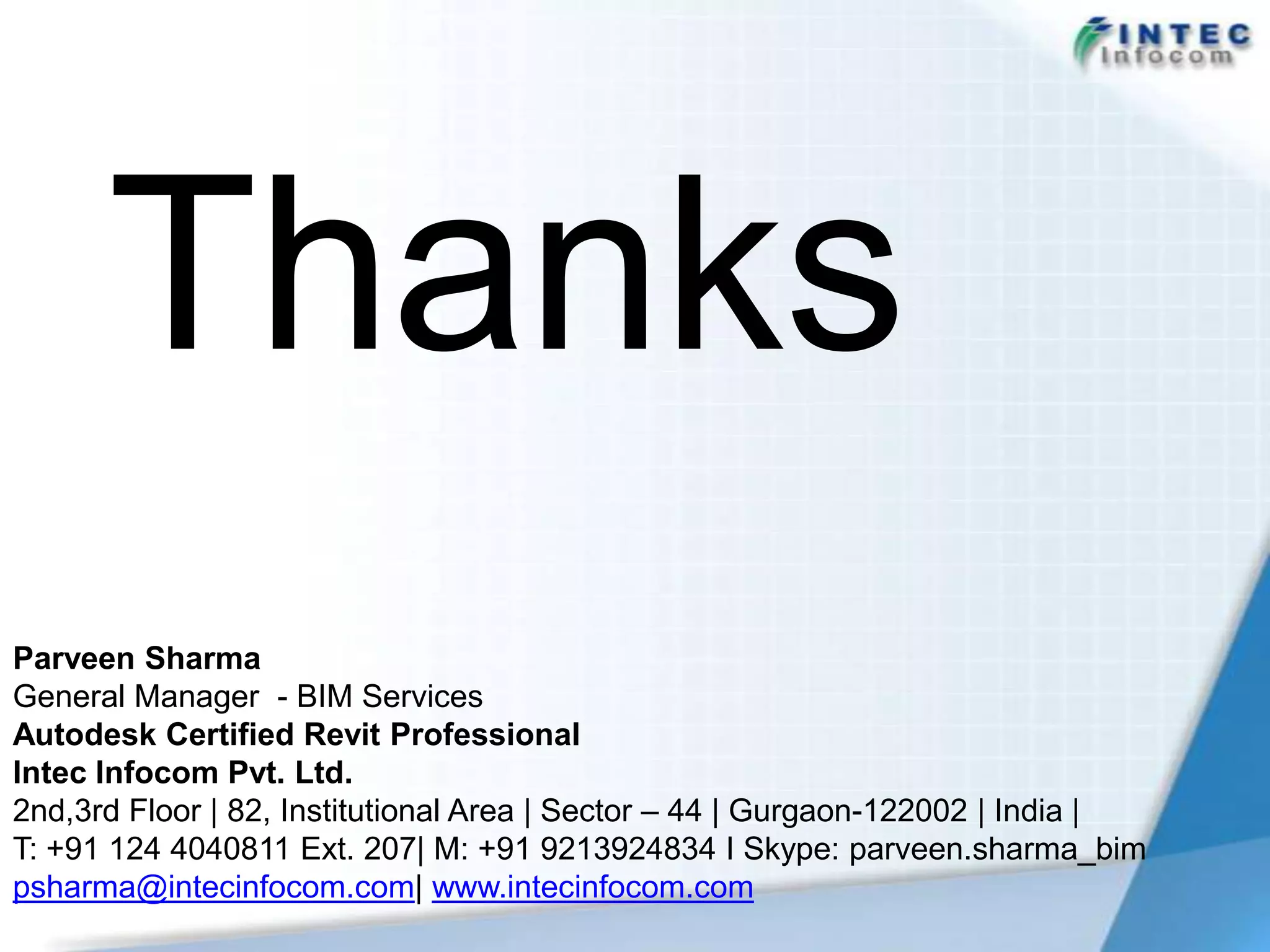 Thanks
Parveen Sharma
General Manager - BIM Services
Autodesk Certified Revit Professional
Intec Infocom Pvt. Ltd.
2nd,3rd Floor | 82, Institutional Area | Sector – 44 | Gurgaon-122002 | India |
T: +91 124 4040811 Ext. 207| M: +91 9213924834 I Skype: parveen.sharma_bim
psharma@intecinfocom.com| www.intecinfocom.com
 
