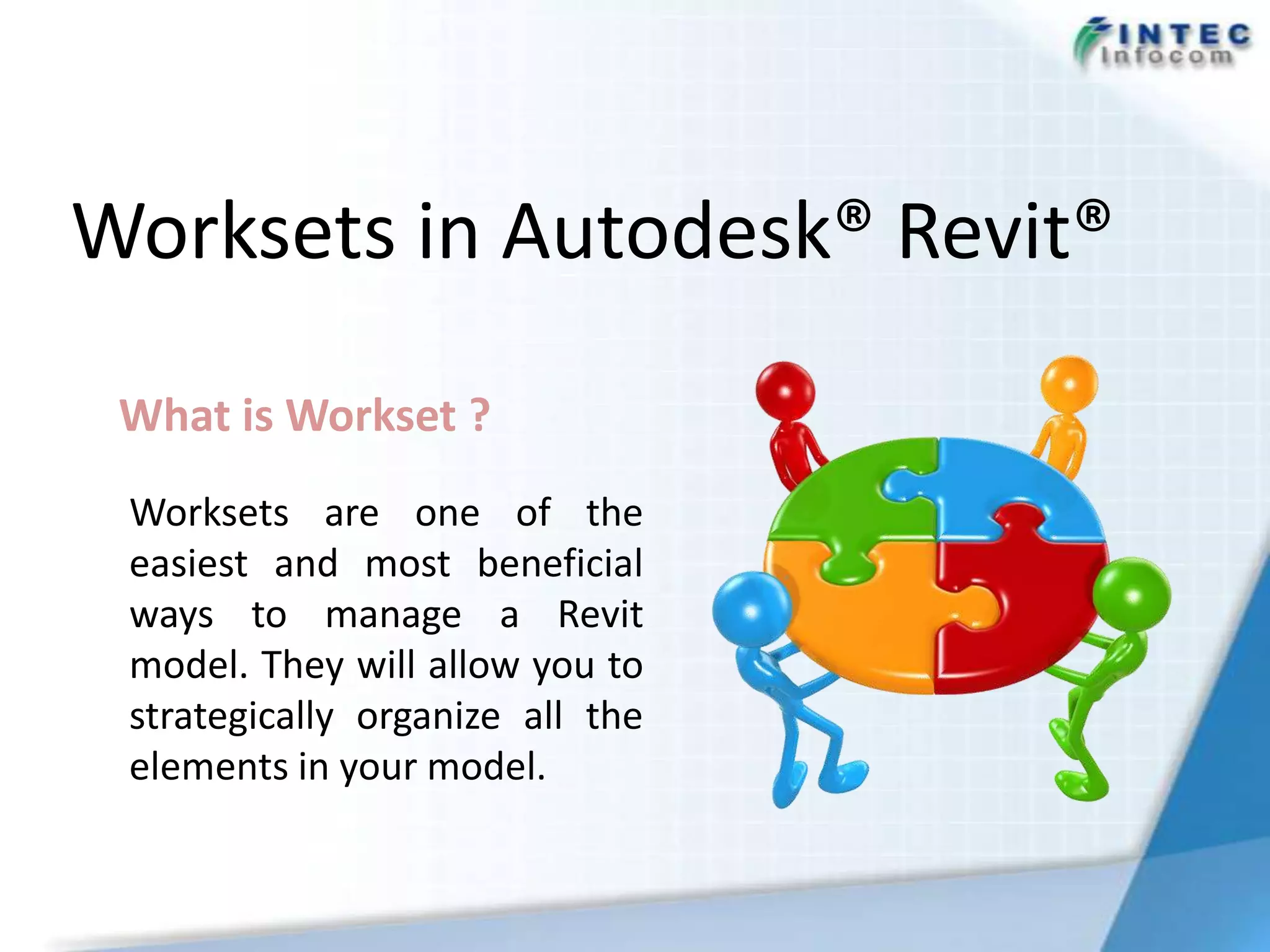 Worksets in Autodesk® Revit®

 What is Workset ?
 Worksets are one of the
 easiest and most beneficial
 ways to manage a Revit
 model. They will allow you to
 strategically organize all the
 elements in your model.
 