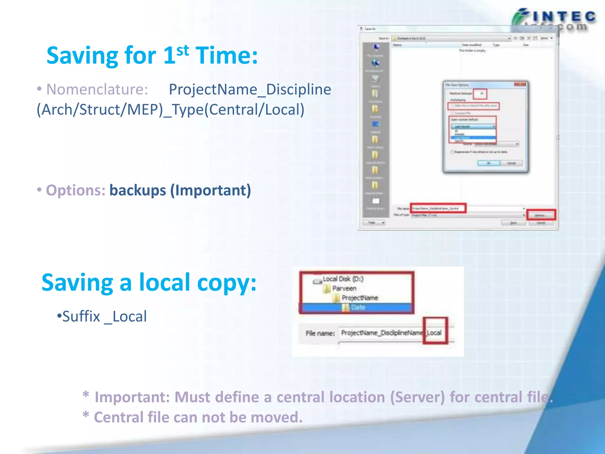 Saving for 1st Time:
• Nomenclature: ProjectName_Discipline
(Arch/Struct/MEP)_Type(Central/Local)



• Options: backups (Important)




Saving a local copy:
  •Suffix _Local



      * Important: Must define a central location (Server) for central file.
      * Central file can not be moved.
 