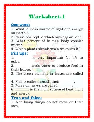 Worksheet-1
One word:
1. What is main source of light and energy
on Earth?-
2. Name one reptile which lays egg on land.
3. What percent of human body consist
water?
4. Which plants shrink when we touch it?
Fill ups:
1. ________ is very important for life to
exist.
2. ________ needs water to produce food in
their leaves.
3. The green pigment in leaves are called
________
4. Fish breathe through their ________.
5. Pores on leaves are called ________.
6. ________ is the main source of heat, light
and energy.
True and false:
1. Non living things do not move on their
own.
LIVING AND NON LIVING THINGS
 