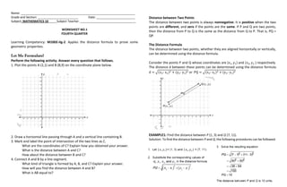 Name: ____________________________________________________________________
Grade and Section: ________________________ Date: _______________________
Subject: MATHEMATICS 10_____Subject Teacher: _________________________________
WORKSHEET NO.1
FOURTH QUARTER
Learning Competency: M10GE-IIg-2. Applies the distance formula to prove some
geometric properties.
Perform the following activity. Answer every question that follows.
1. Plot the points A (2,1) and B (8,9) on the coordinate plane below.
2. Draw a horizontal line passing through A and a vertical line containing B.
3. Mark and label the point of intersection of the two lines as C.
What are the coordinates of C? Explain how you obtained your answer.
What is the distance between A and C?
How about the distance between B and C?
4. Connect A and B by a line segment.
What kind of triangle is formed by A, B, and C? Explain your answer.
How will you find the distance between A and B?
What is AB equal to?
Distance between Two Points
The distance between two points is always nonnegative. It is positive when the two
points are different, and zero if the points are the same. If P and Q are two points,
then the distance from P to Q is the same as the distance from Q to P. That is, PQ =
QP.
The Distance Formula
The distance between two points, whether they are aligned horizontally or vertically,
can be determined using the distance formula.
Consider the points P and Q whose coordinates are (x1, y1) and (x2, y2 ) respectively.
The distance d between these points can be determined using the distance formula
d = √(x2- x1)2 + (y2- y1)2 or PQ = √(x2- x1)2 + (y2- y1)2
EXAMPLE1: Find the distance between P (1, 3) and Q (7, 11).
Solution: To find the distance between P and Q, the followingprocedures can be followed.
 