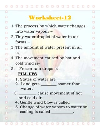 Worksheet-12
1. The process by which water changes
into water vapour –
2. Tiny water droplet of water in air
forms –
3. The amount of water present in air
is-
4. The movement caused by hot and
cold wind is-
5. Frozen rain drops is-
FILL UPS
1. States of water are _________.
2. Land gets ________ sooner than
water.
3. _________ cause movement of hot
and cold air.
4. Gentle wind blow is called________.
5. Change of water vapors to water on
cooling is called ___________.
AIR,WATER AND WEATHER
 