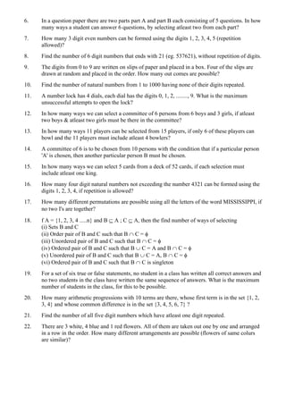 6. In a question paper there are two parts part A and part B each consisting of 5 questions. In how
many ways a student can answer 6 questions, by selecting atleast two from each part?
7. How many 3 digit even numbers can be formed using the digits 1, 2, 3, 4, 5 (repetition
allowed)?
8. Find the number of 6 digit numbers that ends with 21 (eg. 537621), without repetition of digits.
9. The digits from 0 to 9 are written on slips of paper and placed in a box. Four of the slips are
drawn at random and placed in the order. How many out comes are possible?
10. Find the number of natural numbers from 1 to 1000 having none of their digits repeated.
11. A number lock has 4 dials, each dial has the digits 0, 1, 2, ........, 9. What is the maximum
unsuccessful attempts to open the lock?
12. In how many ways we can select a committee of 6 persons from 6 boys and 3 girls, if atleast
two boys & atleast two girls must be there in the committee?
13. In how many ways 11 players can be selected from 15 players, if only 6 of these players can
bowl and the 11 players must include atleast 4 bowlers?
14. A committee of 6 is to be chosen from 10 persons with the condition that if a particular person
'A' is chosen, then another particular person B must be chosen.
15. In how many ways we can select 5 cards from a deck of 52 cards, if each selection must
include atleast one king.
16. How many four digit natural numbers not exceeding the number 4321 can be formed using the
digits 1, 2, 3, 4, if repetition is allowed?
17. How many different permutations are possible using all the letters of the word MISSISSIPPI, if
no two 's are together?
18. f A = {1, 2, 3, 4 .....n} and B  A ; C  A, then the find number of ways of selecting
(i) Sets B and C
(ii) Order pair of B and C such that B  C = 
(iii) Unordered pair of B and C such that B  C = 
(iv) Ordered pair of B and C such that B  C = A and B  C = 
(v) Unordered pair of B and C such that B  C = A, B  C = 
(vi) Ordered pair of B and C such that B  C is singleton
19. For a set of six true or false statements, no student in a class has written all correct answers and
no two students in the class have written the same sequence of answers. What is the maximum
number of students in the class, for this to be possible.
20. How many arithmetic progressions with 10 terms are there, whose first term is in the set {1, 2,
3, 4} and whose common difference is in the set {3, 4, 5, 6, 7} ?
21. Find the number of all five digit numbers which have atleast one digit repeated.
22. There are 3 white, 4 blue and 1 red flowers. All of them are taken out one by one and arranged
in a row in the order. How many different arrangements are possible (flowers of same colurs
are similar)?
 