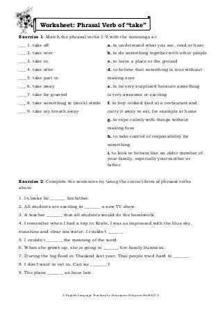 Worksheet: Phrasal Verb of “take”
Exercise 1: Match the phrasal verbs 1-9 with the meanings a-i
___ 1. take off                                 a. to understand what you see, read or hear
___ 2. take over                                b. to do something together with other people
___ 3. take in                                  c. to leave a place or the ground
___ 4. take after                               d. to believe that something is true without
___ 5. take part in                             making sure
___ 6. take away                                e. to be very surprised because something
___ 7. take for granted                         is very awesome or exciting
___ 8. take something in (one’s) stride         f. to buy cooked food at a restaurant and
___ 9. take my breath away                      carry it away to eat, for example at home
                                                g. to cope calmly with things without
                                                making fuss
                                                h. to take control of responsibility for
                                                something
                                                i. to look or behave like an older member of
                                                your family, especially your mother or
                                                father


Exercise 2: Complete the sentences by using the correct form of phrasal verbs
above

1. In looks he _______ his father.
2. All students are exciting to _______ a new TV show.
3. A teacher _______ that all students would do the homework.
4. I remember when I had a trip to Krabi, I was so impressed with the blue sky,
sunshine and clear sea water. I couldn’t _______ .
5. I couldn't _______ the meaning of the word.
6. When she grows up, she is going to _______ her family business.
7. During the big flood in Thailand last year, Thai people tried hard to _______.
8. I don’t want to eat in. Can we _______ ?
9. The plane _______ an hour late.




                       English Language Teaching by Pataraporn Rukpium MaMALT 
 