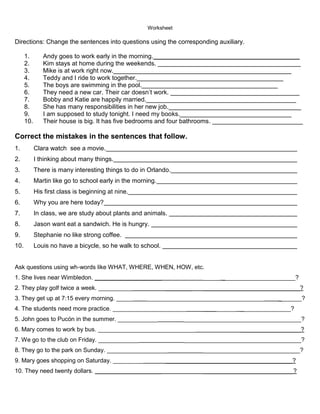 Worksheet

Directions: Change the sentences into questions using the corresponding auxiliary.

      1.       Andy goes to work early in the morning.__________________________________________
      2.       Kim stays at home during the weekends. _________________________________________
      3.       Mike is at work right now.___________________________________________________
      4.       Teddy and I ride to work together.__________________________________________
      5.       The boys are swimming in the pool._______________________________________
      6.       They need a new car. Their car doesn’t work. _____________________________________
      7.       Bobby and Katie are happily married.___________________________________________
      8.       She has many responsibilities in her new job.______________________________________
      9.       I am supposed to study tonight. I need my books.________________________________
      10.      Their house is big. It has five bedrooms and four bathrooms. __________________________

Correct the mistakes in the sentences that follow.
1.          Clara watch see a movie.
2.          I thinking about many things.
3.          There is many interesting things to do in Orlando.
4.          Martin like go to school early in the morning.
5.          His first class is beginning at nine.
6.          Why you are here today?
7.          In class, we are study about plants and animals.
8.          Jason want eat a sandwich. He is hungry.
9.          Stephanie no like strong coffee.
10.         Louis no have a bicycle, so he walk to school.


Ask questions using wh-words like WHAT, WHERE, WHEN, HOW, etc.
1. She lives near Wimbledon. ____________________                       _____ ______________________?
2. They play golf twice a week. __________                   ________   _____________________________?
3. They get up at 7:15 every morning. _____           ___________________________________     _______?
4. The students need more practice. ______________________              __________ _______________?
5. John goes to Pucón in the summer. ____________                 ___________________________________?
6. Mary comes to work by bus. _____________________________                        __________________?
7. We go to the club on Friday. ____________                      ___________________________________?
8. They go to the park on Sunday. __________________                    _____________________________?
9. Mary goes shopping on Saturday. _________                 ______________________________________?
10. They need twenty dollars. ____________________                      ___________________________?
 