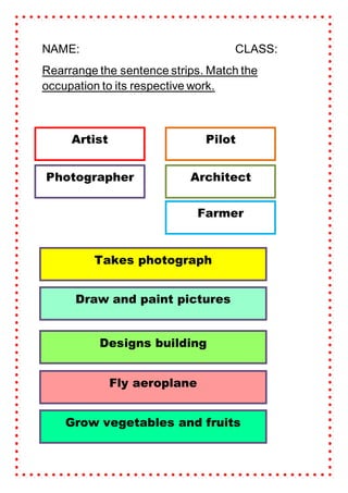 NAME: CLASS:
Rearrange the sentence strips. Match the
occupation to its respective work.
Farmer
Pilot
Artist
Architect
Photographer
Takes photograph
Draw and paint pictures
Designs building
Fly aeroplane
Grow vegetables and fruits
 