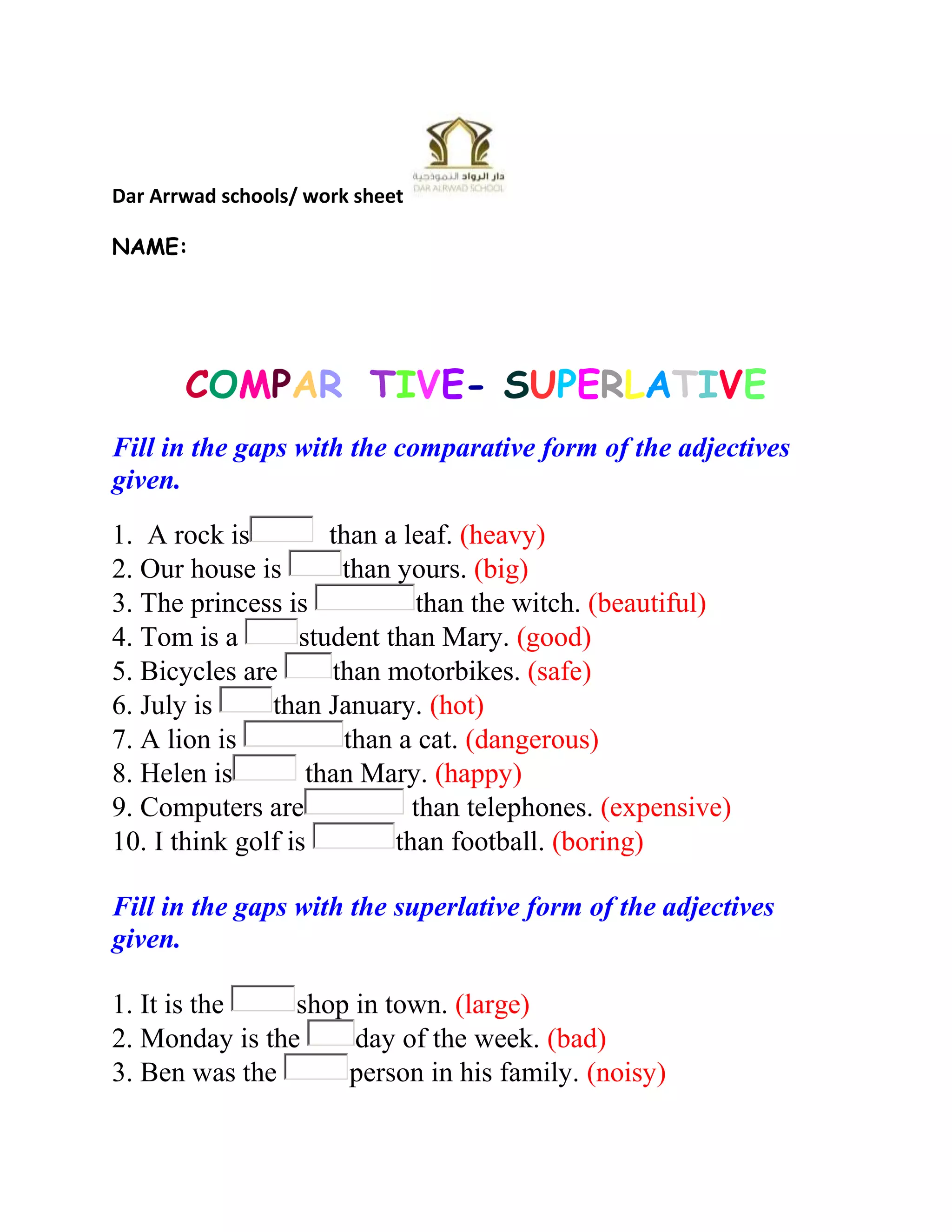Dar Arrwad schools/ work sheet
NAME:

COMPARATIVE- SUPERLATIVE
Fill in the gaps with the comparative form of the adjectives
given.
1. A rock is
than a leaf. (heavy)
2. Our house is
than yours. (big)
3. The princess is
than the witch. (beautiful)
4. Tom is a
student than Mary. (good)
5. Bicycles are
than motorbikes. (safe)
6. July is
than January. (hot)
7. A lion is
than a cat. (dangerous)
8. Helen is
than Mary. (happy)
9. Computers are
than telephones. (expensive)
10. I think golf is
than football. (boring)
Fill in the gaps with the superlative form of the adjectives
given.
1. It is the
shop in town. (large)
2. Monday is the
day of the week. (bad)
3. Ben was the
person in his family. (noisy)

 