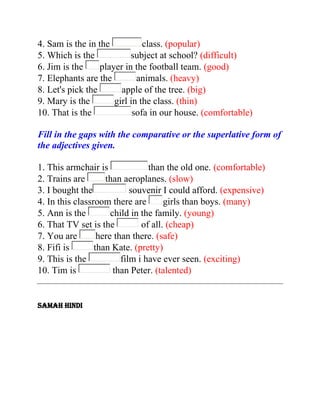 4. Sam is the in the
class. (popular)
5. Which is the
subject at school? (difficult)
6. Jim is the
player in the football team. (good)
7. Elephants are the
animals. (heavy)
8. Let's pick the
apple of the tree. (big)
9. Mary is the
girl in the class. (thin)
10. That is the
sofa in our house. (comfortable)
Fill in the gaps with the comparative or the superlative form of
the adjectives given.
1. This armchair is
than the old one. (comfortable)
2. Trains are
than aeroplanes. (slow)
3. I bought the
souvenir I could afford. (expensive)
4. In this classroom there are
girls than boys. (many)
5. Ann is the
child in the family. (young)
6. That TV set is the
of all. (cheap)
7. You are
here than there. (safe)
8. Fifi is
than Kate. (pretty)
9. This is the
film i have ever seen. (exciting)
10. Tim is
than Peter. (talented)

SAMAH HINDI

 